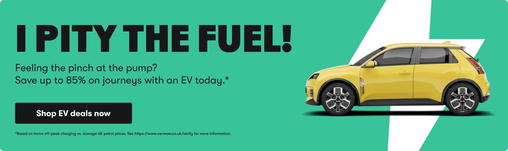 I pity the fuel! Feeling the pinch at the pump? Save up to 85% on journeys with an EV today. Shop EV deals now. Based on home off-peak charging vs. average UK petrol prices.